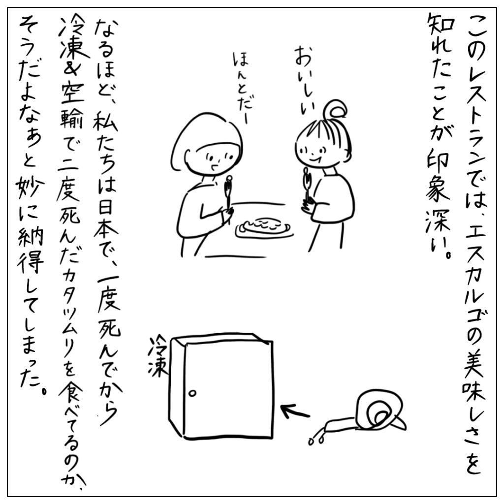 このレストランでは、エスカルゴの美味しさを知れたことが印象深い。なるほど、私たちは日本で、一度死んでから冷凍＆空輸で二度死んだカタツムリを食べてるのか、そうだよなぁ、と妙に納得してしまった。