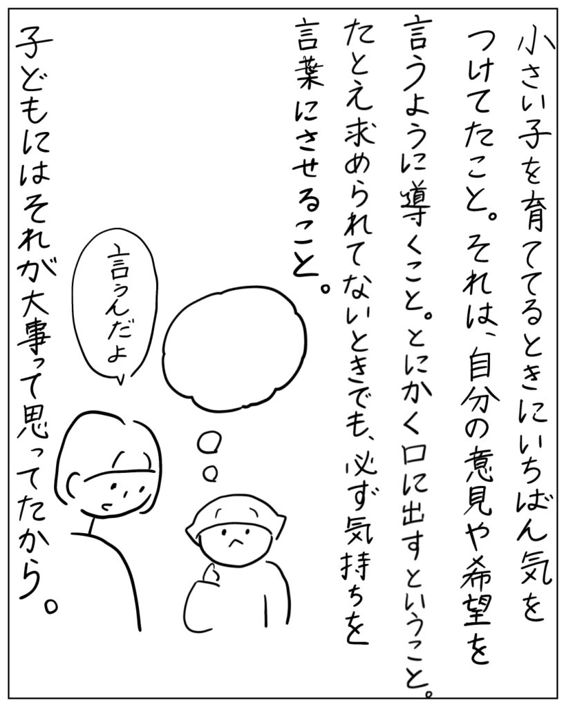 小さい子を育ててるときにいちばん気をつけてたこと。それは、自分の意見や希望を言うように導くこと。とにかく口に出すということ。たとえ求められてないときでも、必ず気持ちを言葉にさせること。子どもにはそれが大事って思ってたから。