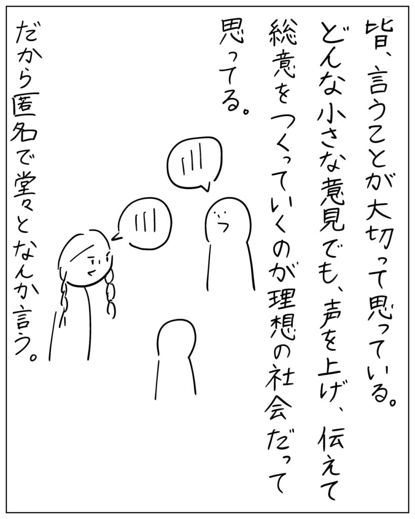 皆、言うことが大切って思っている。どんな小さな意見でも、声を上げ、伝えて総意をつくっていくのが理想の社会だって思ってる。だから匿名で堂々となんか言う。