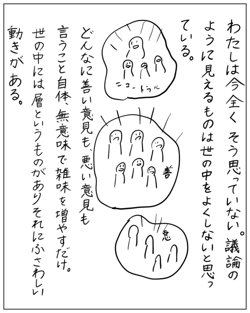わたしは今全くそう思っていない。議論のように見えるものは世の中をよくしないと思っている。どんなに善い意見も、悪い意見も言うこと自体、無意味で雑味を増やすだけ。世の中には層というものがありそれにふさわしい動きがある。
