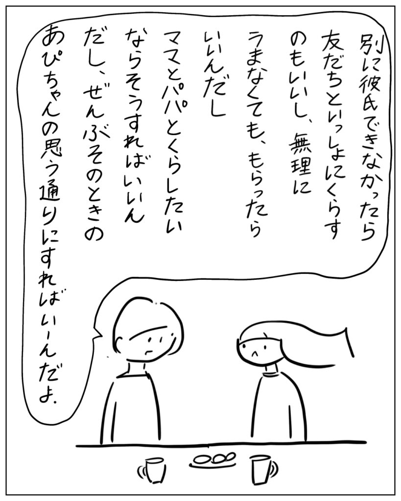 別に彼氏できなかったら友だちといっしょにくらすのもいいし、無理にうまなくても、もらったらいいんだし、ママとパパと暮らしたいならそうすればいいんだし、ぜんぶそのときのあぴちゃんの思う通りにすればいいんだよ