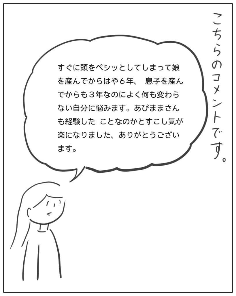 こちらのコメントです。 すぐに頭をペシッとしてしまって娘を産んでからはや6年、息子を産んでからも3年なのによく何も変わらない自分に悩みます。あぴままさんも経験したことなのかとすこし気が楽になりました、ありがとうございます。