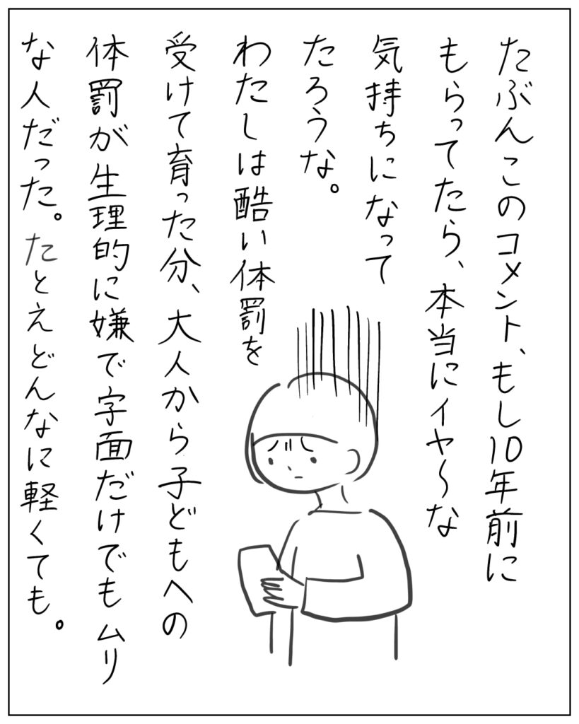 たぶんこのコメント、もし10年前にもらってたら、本当にイヤ~な気持ちになってたろうな。わたしは酷い体罰を受けて育った分、大人から子どもへの体罰が生理的に嫌で字面だけでもムリな人だった。たとえどんなに軽くても。