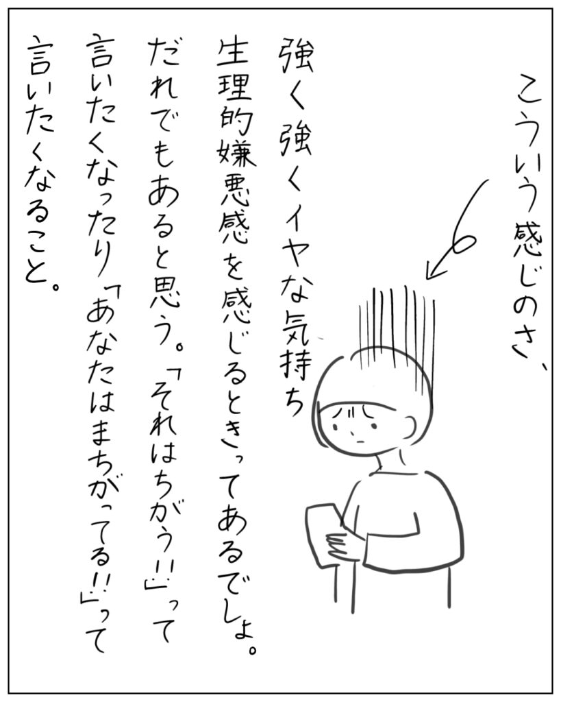 こういう感じのさ、強く強くイヤな気持ち、生理的嫌悪感を感じるときってあるでしょ。だれでもあると思う。「それはちがう!!」って言いたくなったり、「あなたはまちがってる!!」って言いたくなること。
