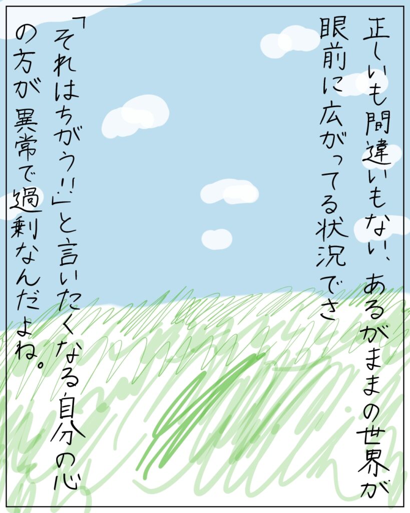 正しいも間違いもない、あるがままの世界が眼前に広がってる状況でさ、「それはちがう!!」と言いたくなる自分の心の方が異常で過剰なんだよね。