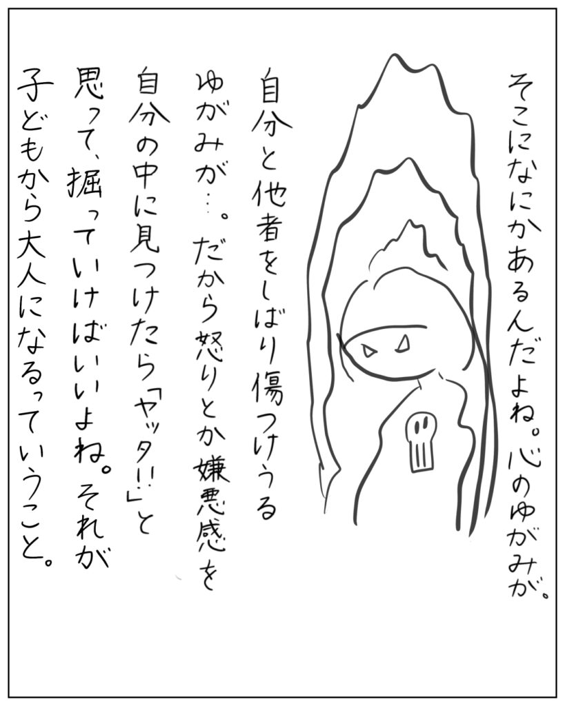 そこになにかあるんだよね。心のゆがみが。自分と他者をしばり傷つけうるゆがみが・・・。だから怒りとか嫌悪感を自分の中に見つけたら「ヤッタ!!」と思って、掘っていけばいいよね。それが子どもから大人になるっていうこと。