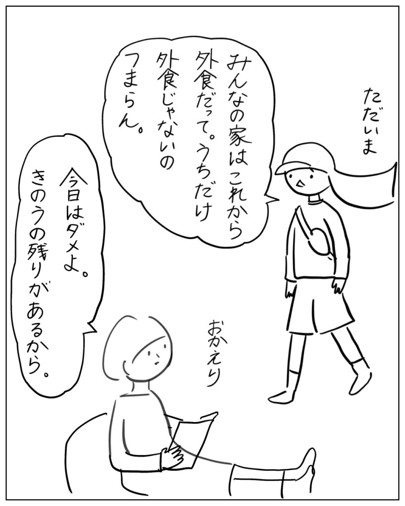 ただいま。みんなの家はこれから外食だって。うちだけ外食じゃないのつまらん。 おかえり。今日はダメよ。きのうの残りがあるから。