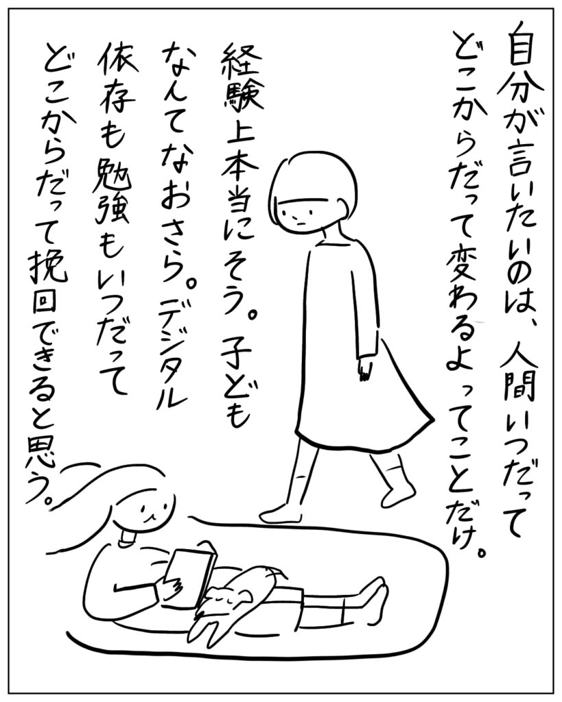 自分が言いたいのは、人間いつだってどこからだって変わるよってことだけ。経験上本当にそう。子どもなんてなおさら。デジタル依存も勉強もいつだってどこからだって挽回できると思う。