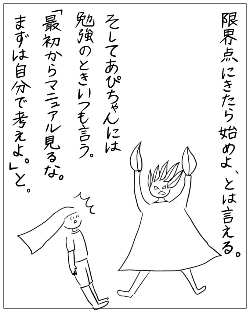 限界点にきたら始めよ、とは言える。そしてあぴちゃんには勉強のときいつも言う。「最初からマニュアル見るな。まずは自分で考えよ。」と。