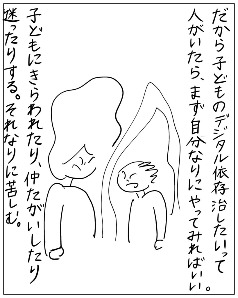 だから子どものデジタル依存治したいって人がいたら、まず自分なりにやってみればいい。子どもにきらわれたり、仲たがいしたり、迷ったりする。それなりに苦しむ。