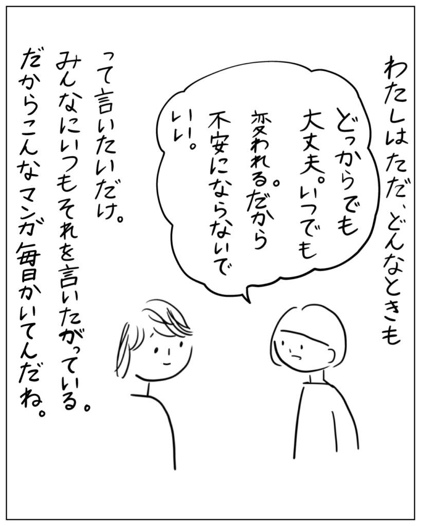 わたしはただ、どんなときも「どっからでも大丈夫。いつでも変われる。だから不安にならないでいい。」って言いたいだけ。みんなにいつもそれを言いたがっている。だからこんなマンガ毎日かいてんだね。