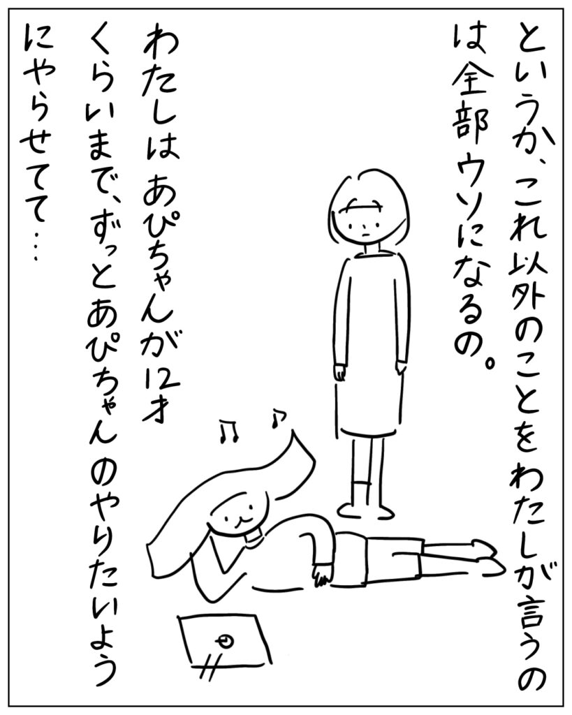 というか、これ以外のことをわたしが言うのは全部ウソになるの。わたしはあぴちゃんが12才くらいまで、ずっとあぴちゃんのやりたいようにやらせてて･･･
