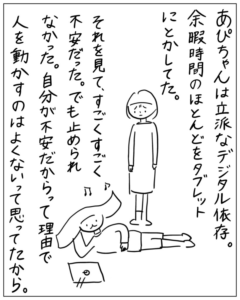 あぴちゃんは立派なデジタル依存。余暇時間のほとんどをタブレットにとかしてた。それを見て、すごくすごく不安だった。でも止められなかった。自分が不安だからって理由で人を動かすのはよくないって思ってたから。