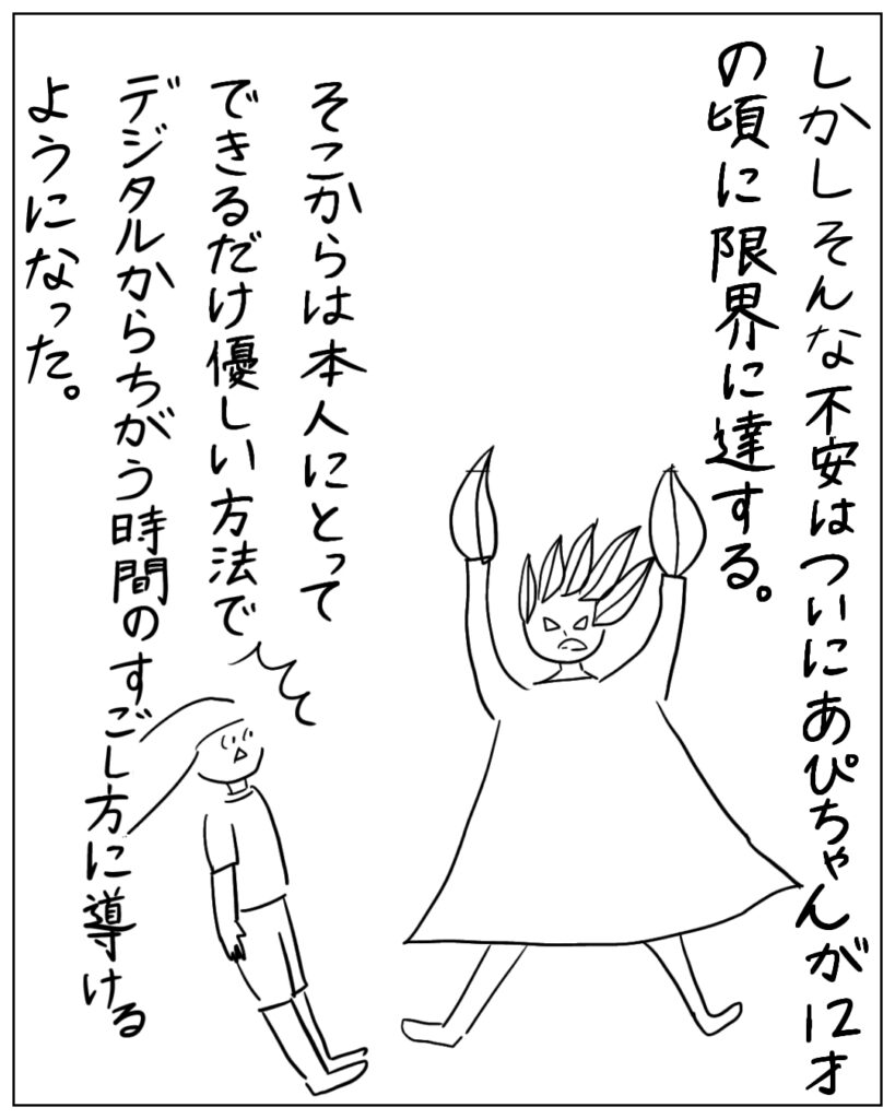 しかしそんな不安はついにあぴちゃんが12才の頃に限界に達する。そこからは本人にとってできるだけ優しい方法でデジタルからちがう時間のすごし方に導けるようになった。