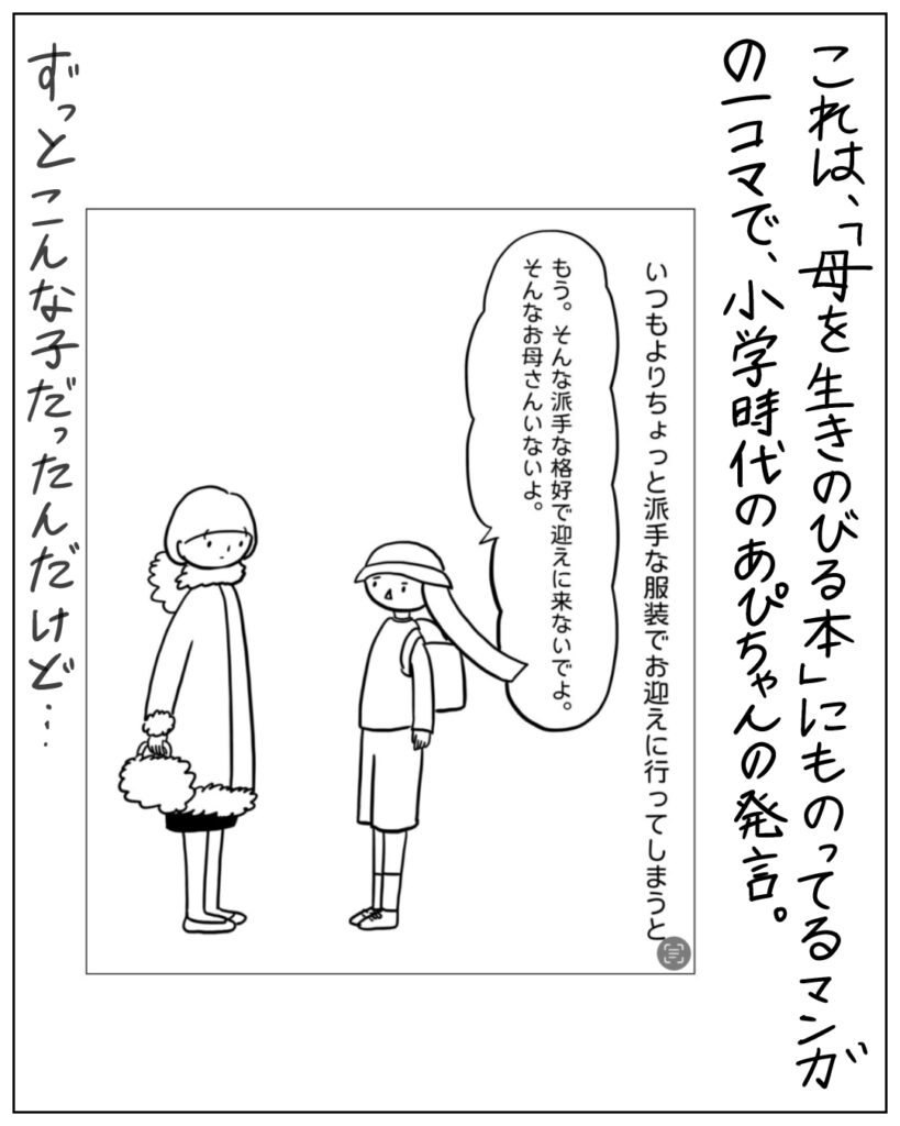 いつもよりちょっと派手な服装でお迎えに行ってしまうと、「もう。そんな派手な格好で迎えに来ないでよ。そんなお母さんいないよ。」 これは、「母を生きのびる本」にものってるマンガの一コマで、小学時代のあぴちゃんの発言。ずっとこんな子だったんだけど･･･