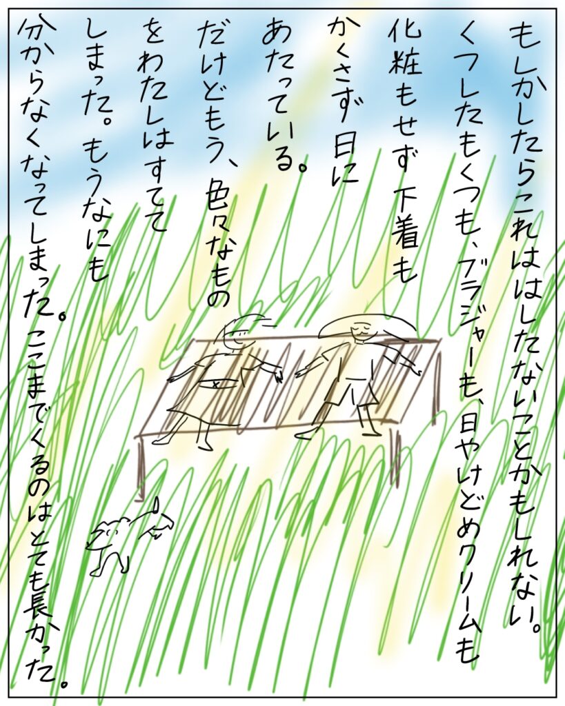 もしかしたらこれははしたないことかもしれない。くつしたもくつも、ブラジャーも、日焼け止めクリームも化粧もせず下着もかくさず日にあたっている。だけどもう、色々なものをわたしはすててしまった。もうなにも分からなくなってしまった。ここまでくるのはとても長かった。
