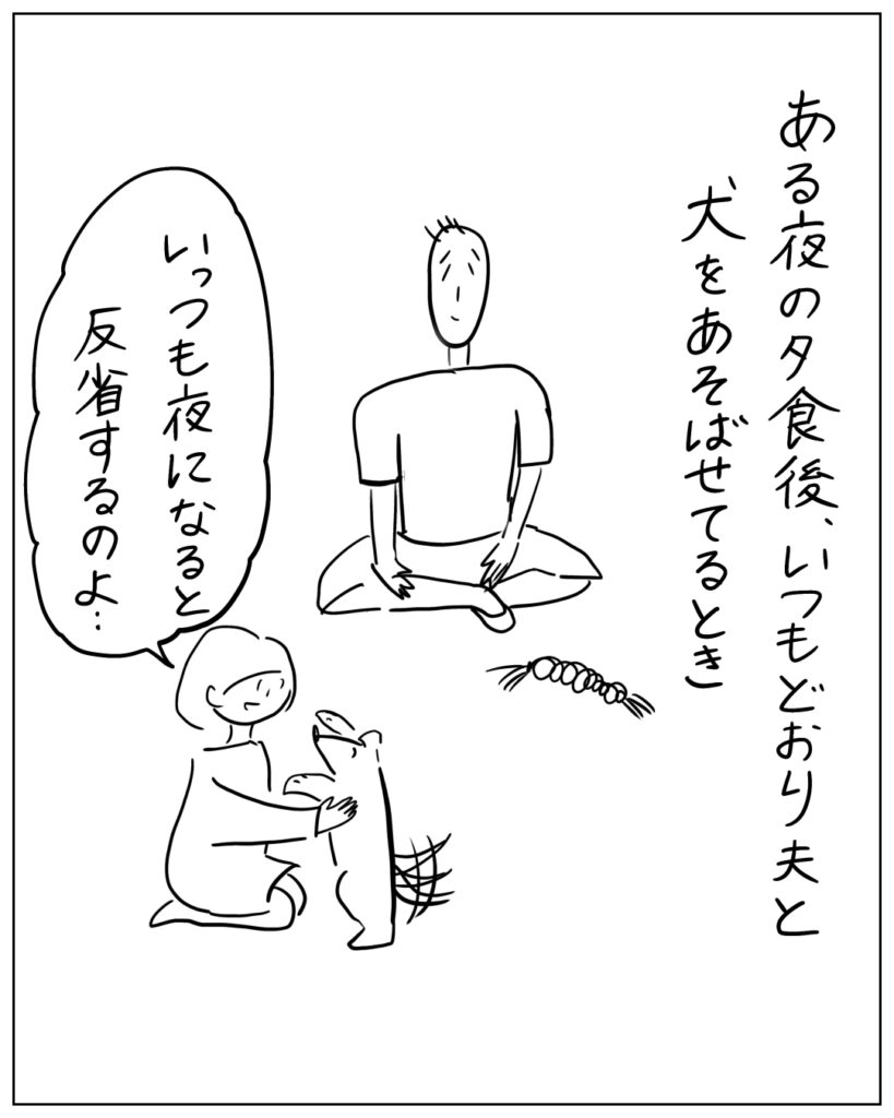 ある夜の夕食後、いつもどおり夫と犬をあそばせてるとき「いっつも夜になると反省するのよ･･･」