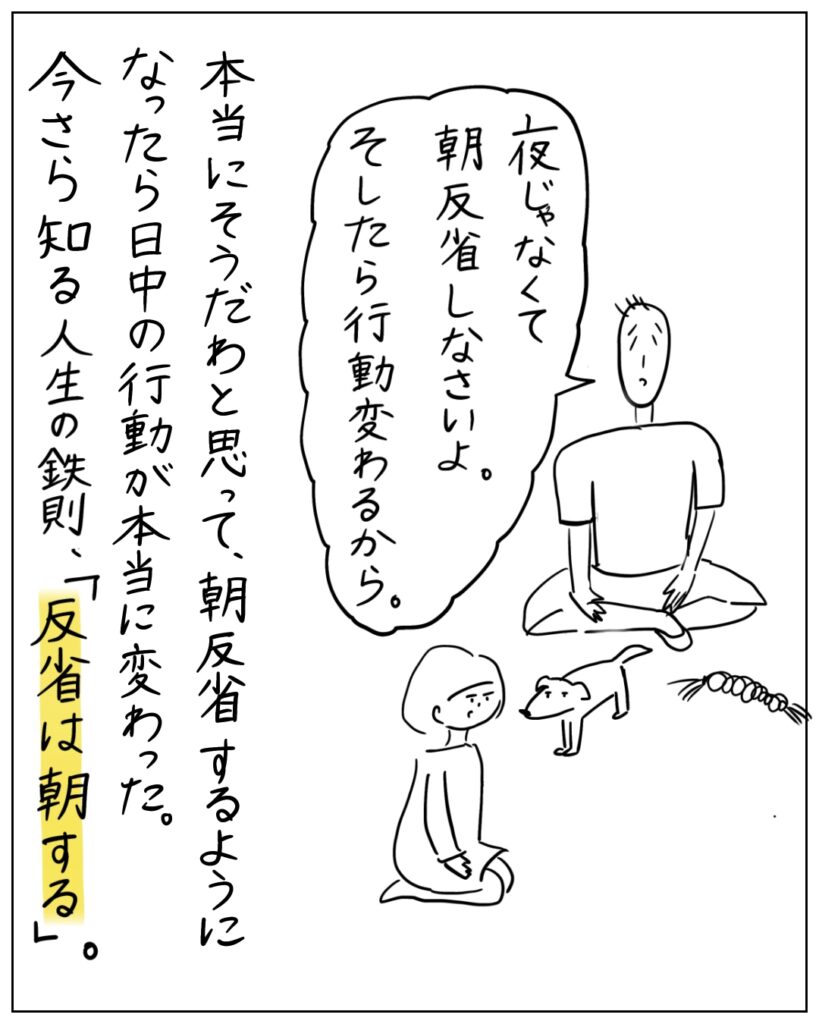 夜じゃなくて朝反省しなさいよ。そしたら行動変わるから。 本当にそうだわと思って、朝反省するようになったら日中の行動が本当に変わった。今さら知る人生の鉄則、「反省は朝する」。