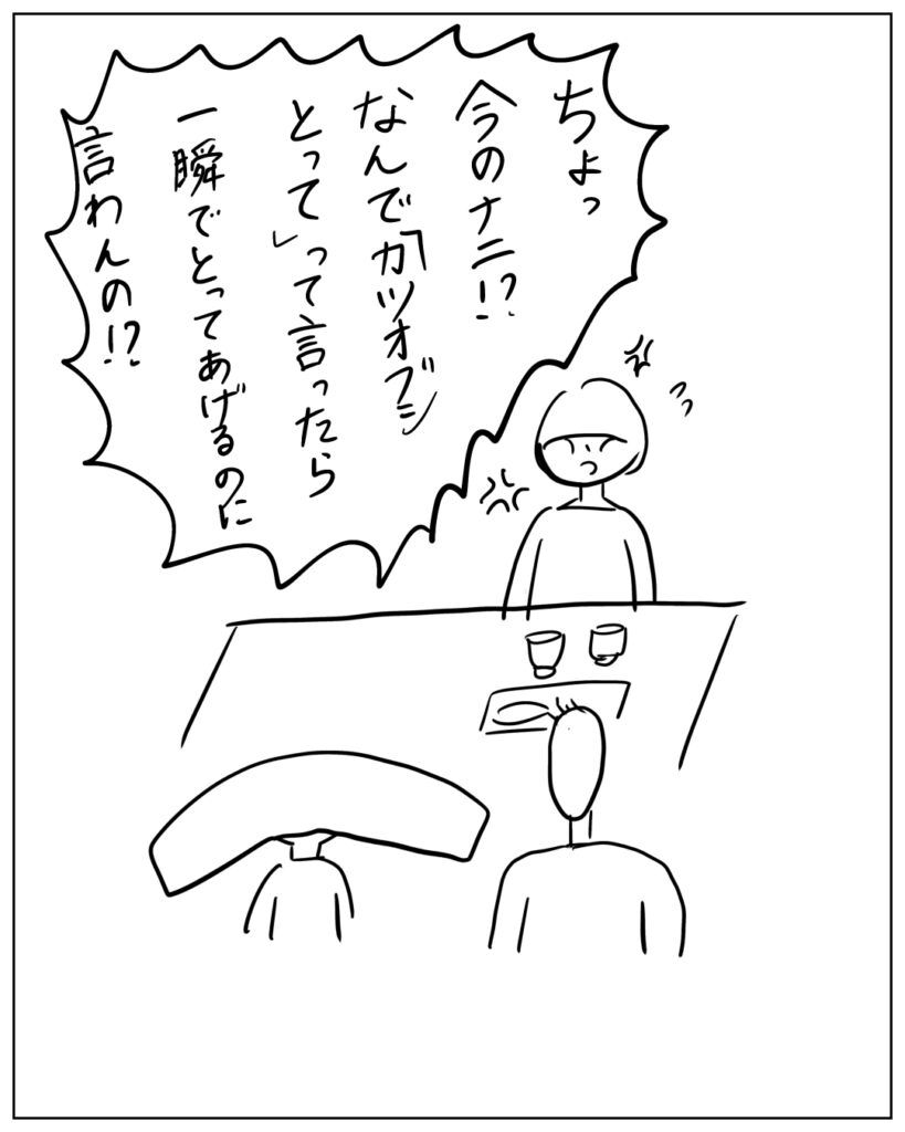 ちょっ、今のナニ！？なんで「カツオブシとって」って言ったら一瞬でとってあげるのに言わんの！？