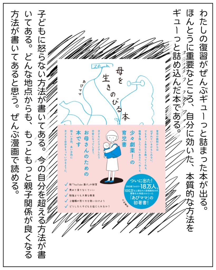 わたしの復習がぜんぶギューっと詰まった本が出る。ほんとうに重要なところ、自分に効いた、本質的な方法をギューっと詰め込んだ本である。子どもに怒らない方法が書いてある。今の自分を超える方法が書いてある。どんな地点からも、もっともっと親子関係が良くなる方法が書いてあると思う。ぜんぶ漫画で読める。 母を生きのびる本