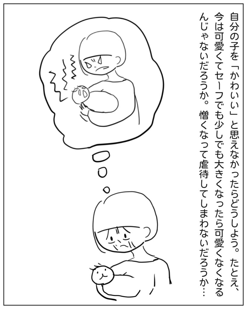 自分の子を「かわいい」と思えなかったらどうしよう。たとえ、今は可愛くてセーフでも少しでも大きくなったら可愛くなくなるんじゃないだろうか。憎くなって虐待してしまわないだろうか・・・