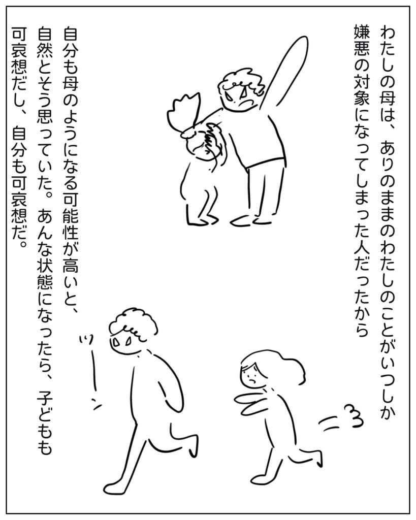 わたしの母は、ありのままのわたしのことがいつしか嫌悪の対象になってしまった人だったから、自分の母のようになる可能性が高いと、自然とそう思っていた。あんな状態になったら、子どもも可哀想だし、自分も可哀想だ。
