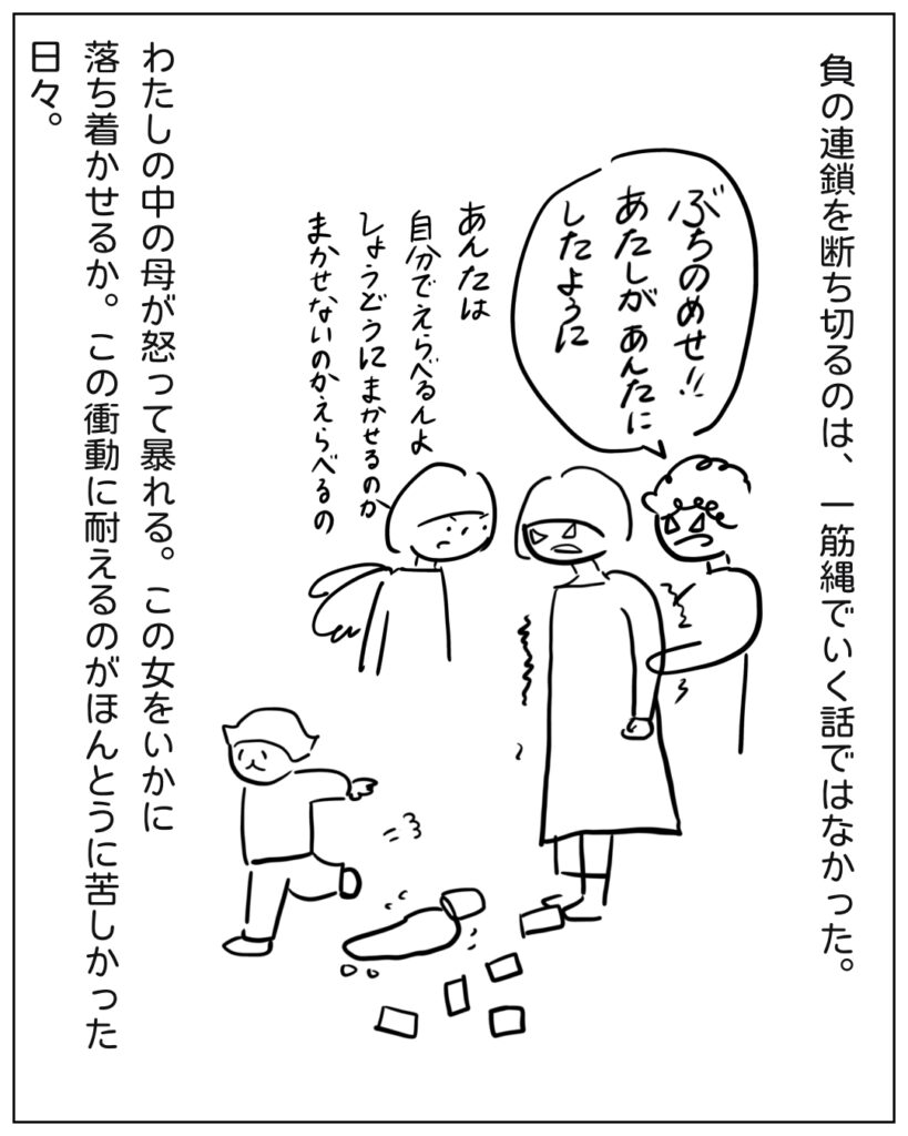 負の連鎖を断ち切るのは、一筋縄でいく話ではなかった。ぶちのめせ!!あたしがあんたにしたように。あんたは自分でえらべるんよ。衝動にまかせるのかまかせないのか、えらべるの。わたしの中の母が怒って暴れる。この女をいかに落ち着かせるか。この衝動に耐えるのがほんとうに苦しかった日々。