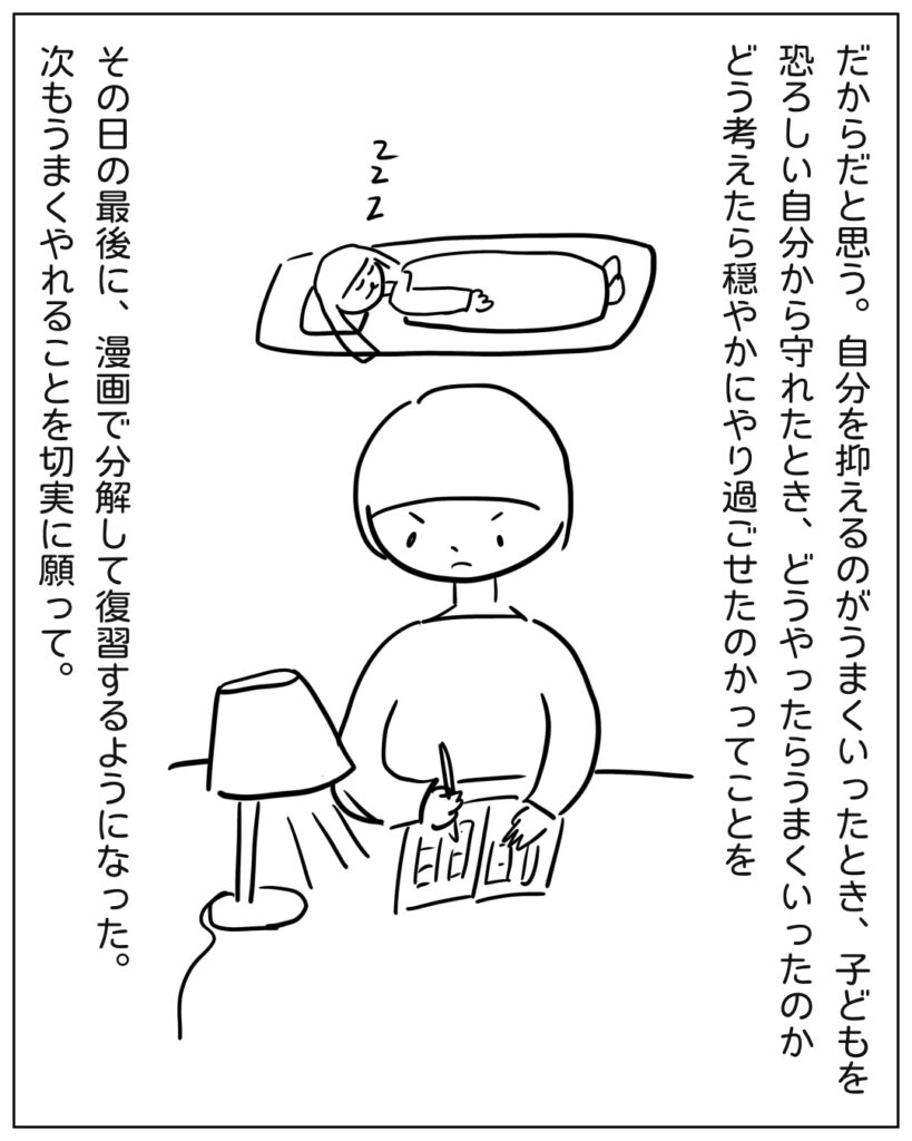 だからだと思う。自分を抑えるのがうまくいったとき、子どもを恐ろしい自分から守れたとき、どうやったらうまくいったのかどう考えたら穏やかにやり過ごせたのかってことを、その日の最後に、漫画で分解して復習するようになった。次もうまくやれることを切実に願って。