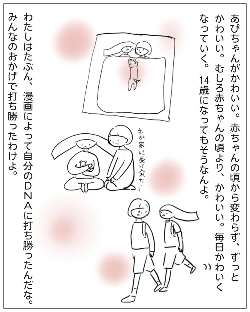 あぴちゃんがかわいい。赤ちゃんの頃から変わらず、ずっとかわいい。むしろ赤ちゃんの頃より、かわいい。毎日かわいくなっていく。14歳になってもそうなんよ。わたしはたぶん、漫画によって自分のDNAに打ち勝ったんだな。みんなのおかげで打ち勝ったわけよ。