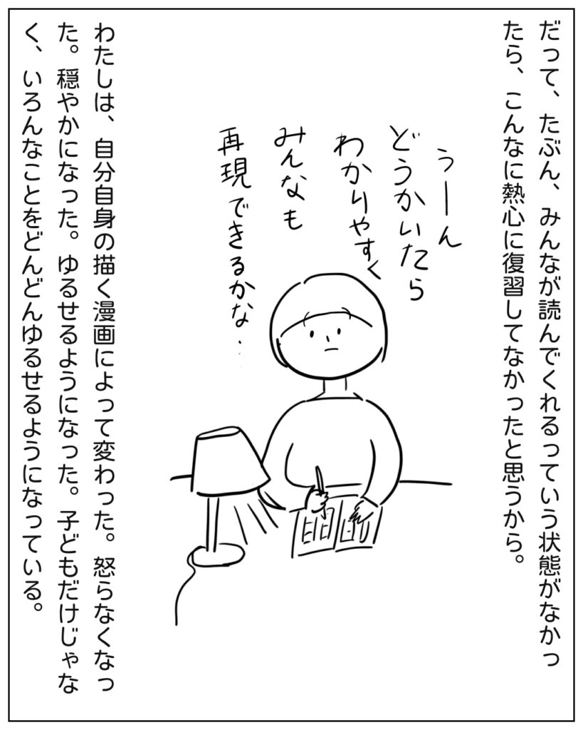 だって、たぶん、みんなが読んでくれるっていう状態がなかったら、こんなに熱心に復習してなかったと思うから。うーん、どうかいたらわかりやすくみんなも再現できるかな・・・ わたしは、自分自身の描く漫画によって変わった。怒らなくなった。穏やかになった。ゆるせるようになった。子どもだけじゃなく、いろんなことをどんどんゆるせるようになっている。
