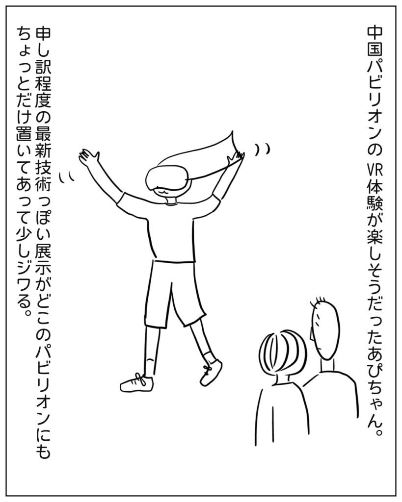 中国パビリオンのVR体験が楽しそうだったあぴちゃん。申し訳程度の最新技術っぽい展示がどこのパビリオンにもちょっとだけ置いてあって少しジワる。