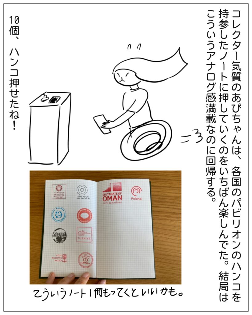 コレクター気質のあぴちゃんは、各国のパビリオンのハンコを持参したノートに押していくのをいちばん楽しんでた。結局はこういうアナログ感満載なのに回帰する。10個、ハンコ押せたね！ こういうノート1冊もっていくといいかも。