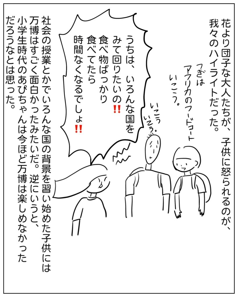 花より団子な大人たちが、子供に怒られるのが、我々のハイライトだった。 つぎはアフリカのフードコートいこう。いこういこう。 うちは、いろんな国をみて回りたいの！！食べ物ばっかり食べてたら時間なくなるでしょ！！ 社会の勉強とかでいろんな国の背景を習い始めた子供には万博はすごく面白かったみたいだ。逆にいうと、小学生時代のあぴちゃんは今ほど万博は楽しめなかっただろうなとは思った。