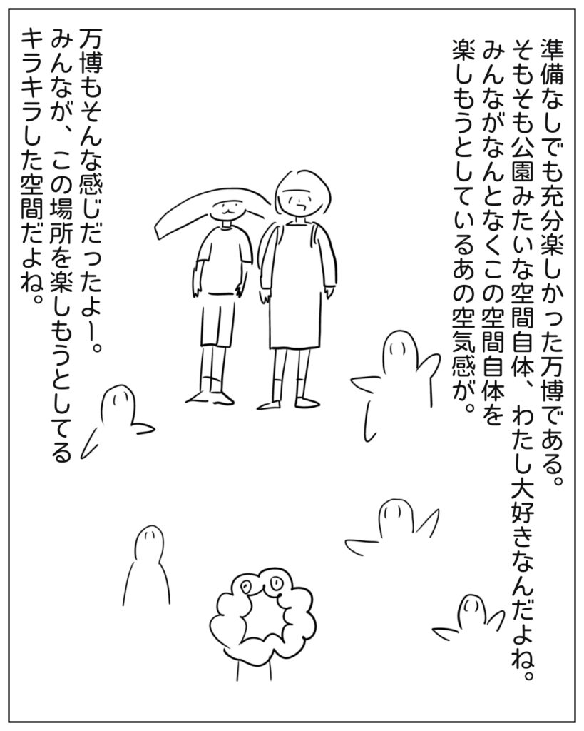 準備なしでも充分楽しかった万博である。そもそも公園みたいな空間自体、わたし大好きなんだよね。みんながなんとなくこの空間自体を楽しもうとしているあの空気感が。万博もそんな感じだったよー。みんなが、この場所を楽しもうとしてるキラキラした空間だよね。