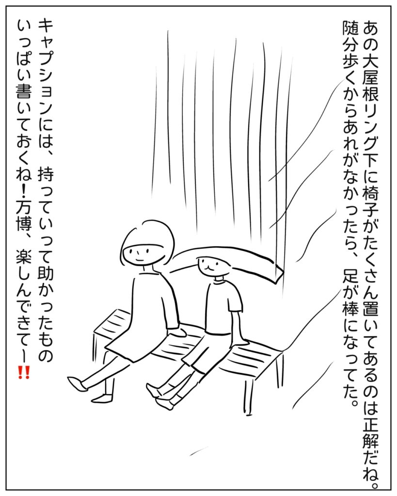 あの大屋根リング下に椅子がたくさん置いてあるのは正解だね。随分歩くからあれがなかったら、足が棒になってた。キャプションには、持って行って助かったものいっぱい書いておくね！万博、楽しんできてー！！