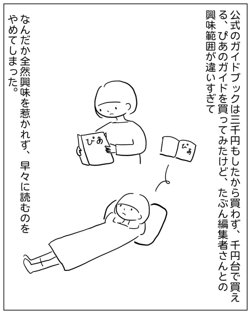 公式のガイドブックは三千円もしたから買わず、千円台で買える、ぴあのガイドを買ってみたけど、たぶん編集者さんとの興味範囲が違いすぎて、なんだか全然興味を惹かれず、そうそうに読むのをやめてしまった。