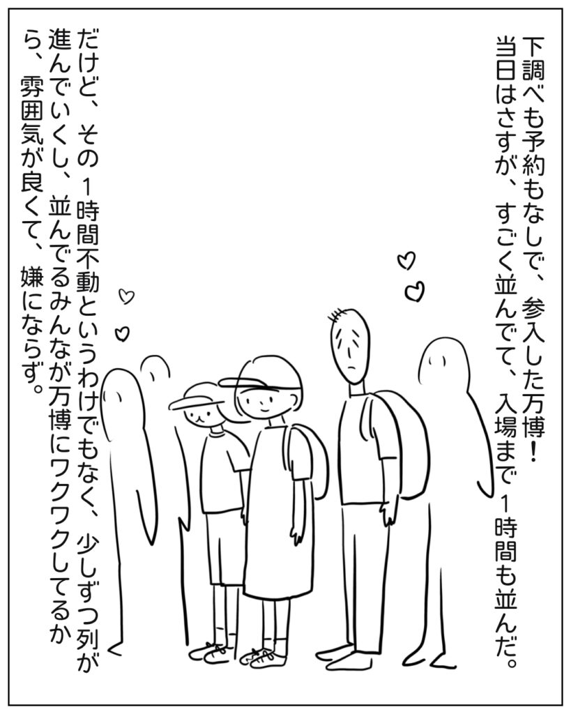 下調べも予約もなしで参入した万博！当日はさすが、すごく並んでて、入場まで1時間も並んだ。だけど、その1時間不動というわけでもなく、少しずつ列が進んでいくし、並んでるみんなが万博にワクワクしてるから、雰囲気が良くて、嫌にならず。