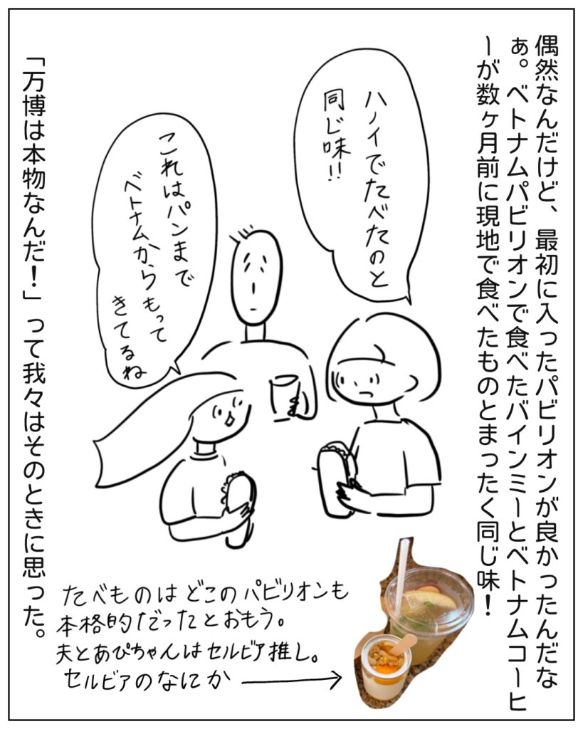 偶然なんだけど、最初に入ったパビリオンが良かったんだなぁ。ベトナムパビリオンで食べたバインミーとベトナムコーヒーが数ヶ月前に源氏で食べたものとまったく同じ味！「ハノイでたべたのと同じ味！！」「これはパンまでベトナムからもってきてるね」 「万博は本物なんだ！」って我々はそのときに思った。 たべものはどこのパビリオンも本格的だったと思う。夫とあぴちゃんはセルビア推し。セルビアのなにか