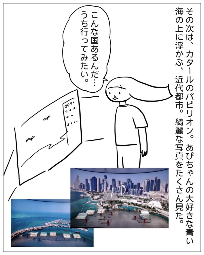その次は、カタールのパビリオン。あぴちゃんの大好きな青い海の上に浮かぶ、近代都市。綺麗な写真をたくさん見た。 こんな国あるんだ･･･うち行ってみたい。