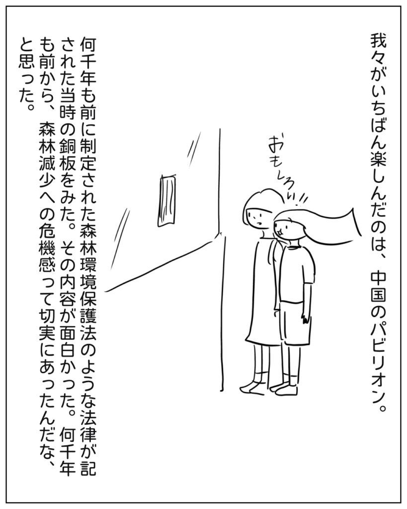 我々がいちばん楽しんだのは、中国のパビリオン。何千年も前に制定された森林環境保護法のような法律が記された当時の銅板をみた。その内容が面白かった。何千年も前から、森林減少への危機感って切実にあったんだな、と思った。