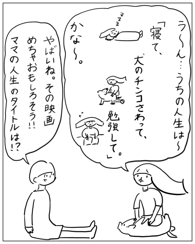 う~ん・・・うちの人生は~「寝て、犬のチンコさわって、勉強して。」かな~。やばいね。その映画めちゃおもしろそう!!ママの人生のタイトルは!?