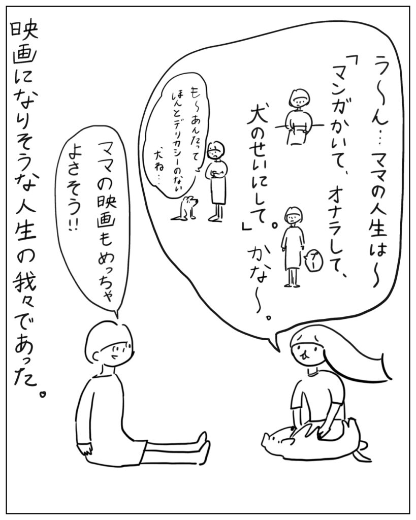 う~ん・・・ママの人生は~「マンガかいて、オナラして、犬のせいにして。」かな~。も~あんたってほんとデリカシーのない犬ね・・・ ママの映画もめっちゃよさそう!! 映画になりそうな人生の我々であった。