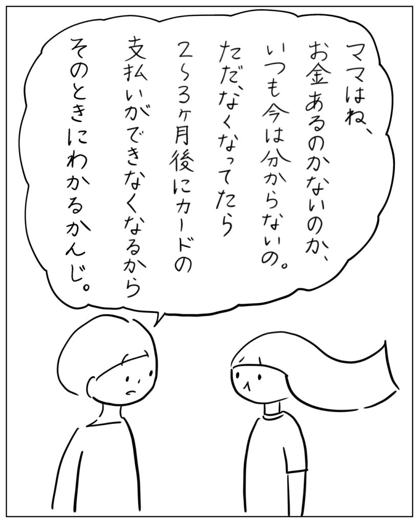 ママはね、お金あるのかないのか、いつも今は分からないの。ただ、なくなってたら2~3ヶ月後にカードの支払いができなくなるからそのときにわかるかんじ。