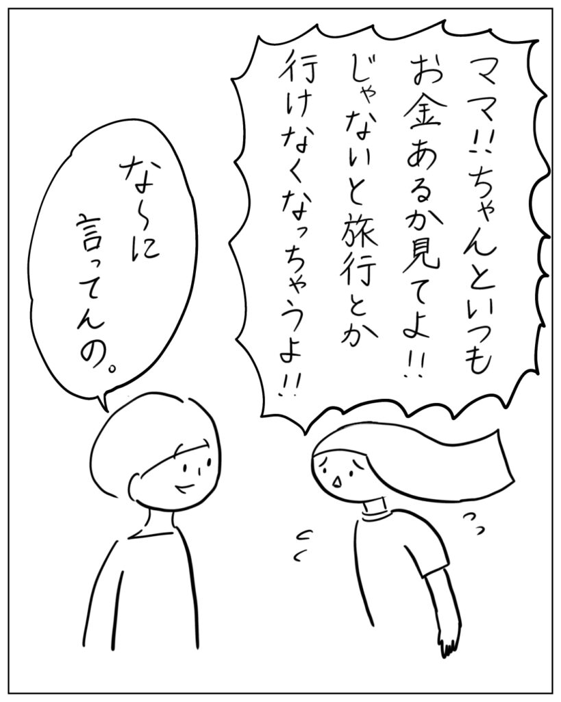 ママ!!ちゃんといつもお金あるか見てよ!!じゃないと旅行とか行けなくなっちゃうよ!! な~に言ってんの。