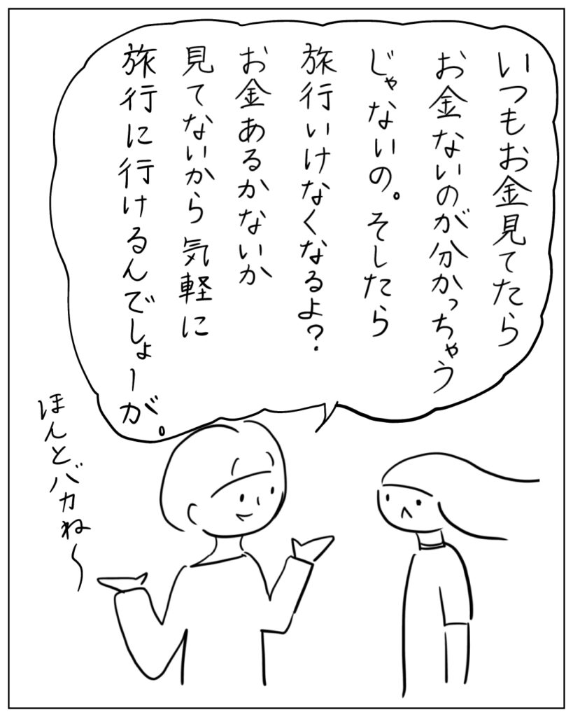 いつもお金見てたらお金ないのが分かっちゃうじゃないの。そしたら旅行いけなくなるよ?お金あるかないか見てないから気軽に旅行に行けるんでしょーが。ほんとバカね~