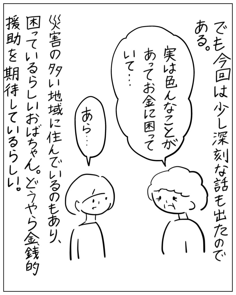 でも今回は少し深刻な話も出たのである。実は色んなことがあってお金に困っていて・・・あら・・・
災害の多い地域に住んでいるのもあり、困っているらしいおばちゃん。どうやら金銭的援助を期待しているらしい。