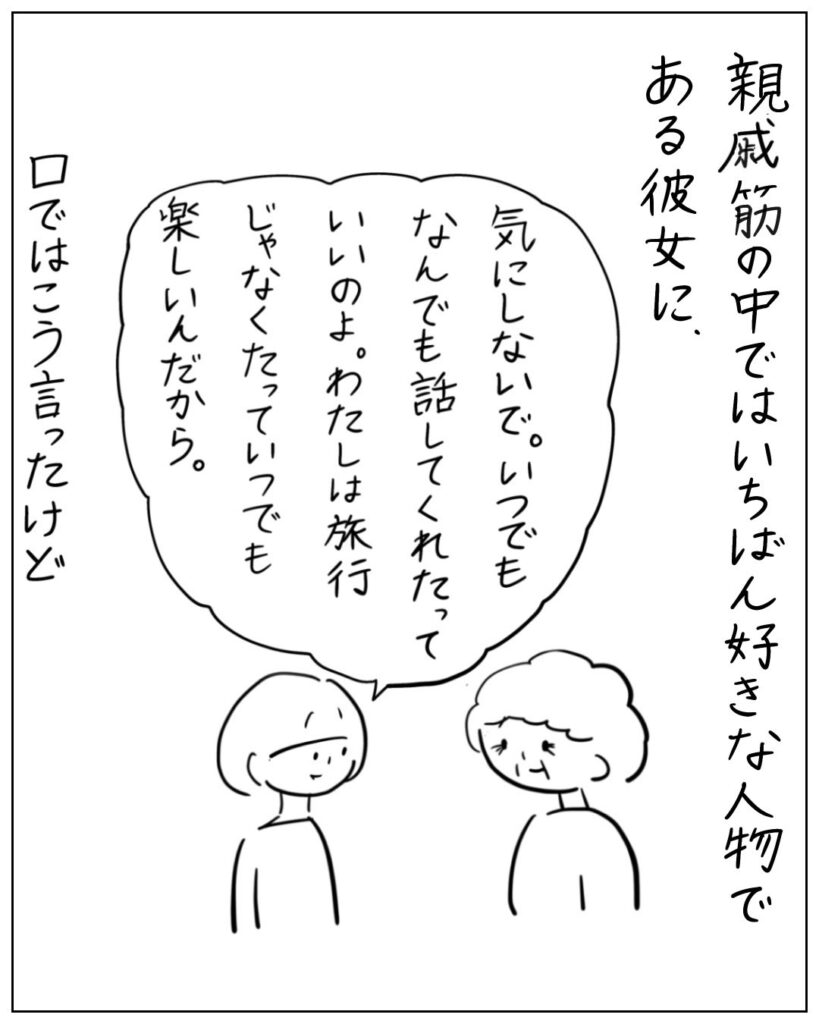 親戚筋の中ではいちばん好きな人物である彼女に、気にしないで。いつでもなんでも話してくれたっていいのよ。わたしは旅行じゃなくたっていつでも楽しいんだから。口ではこう言ったけど