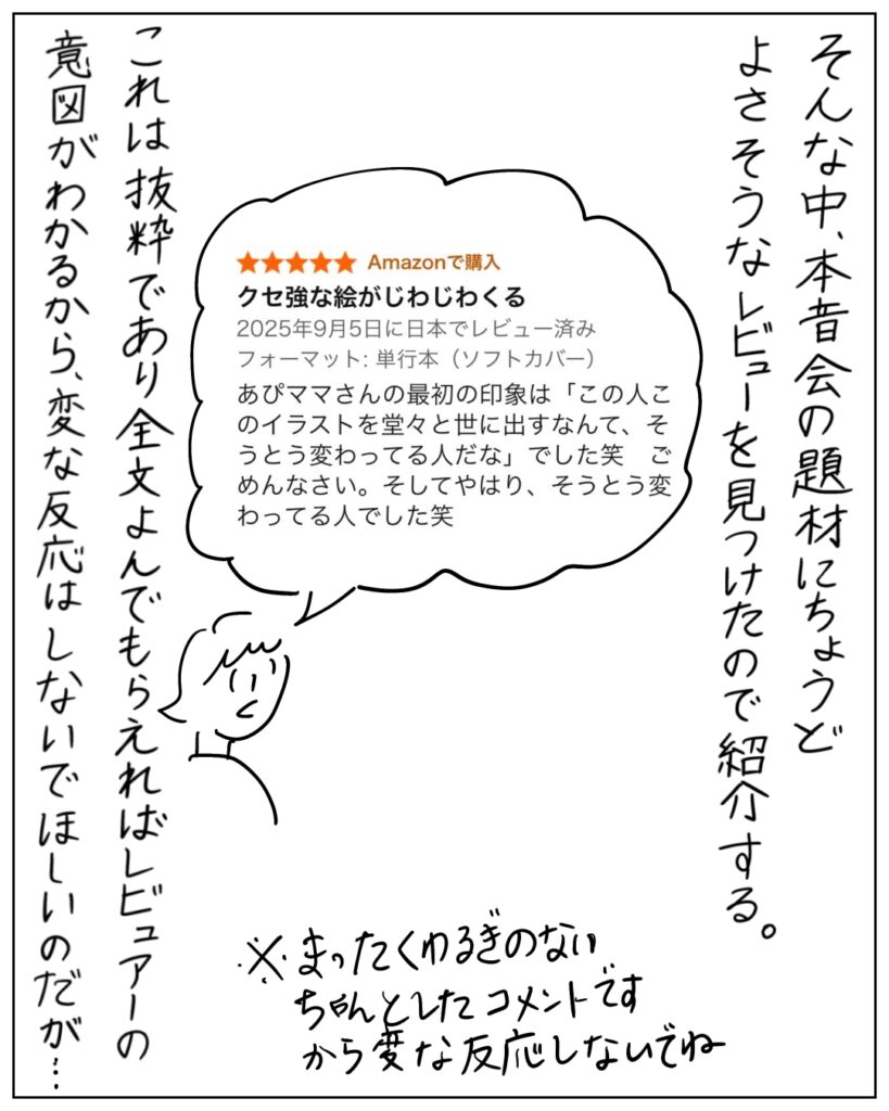 そんな中、本音会の題材にちょうどよさそうなレビューを見つけたので紹介する。
クセ強な絵がじわじわくる。
あぴママさんの最初の印象は「この人このイラストを堂々と世に出すなんで、そうとう変わってる人だな」でした笑　ごめんなさい。そしてやはり、そうとう変わってる人でした笑
これは抜糸であり全文よんでもらえばレビュアーの意図がわかるから、変な反応はしないでほしいのだが･･･