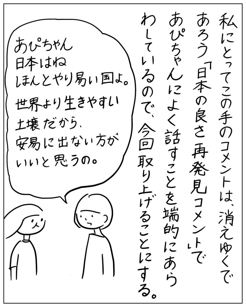 私にとってこの手のコメントは消えゆくであろう「日本の良さ再発見コメント」であぴちゃんによく話すことを端的に表しているのえ、今回取り上げることにした。
あぴちゃん、日本はね、ほんとやり易い国よ。世界より生きやすい土壌だから、安易に出ない方がいいと思うの。