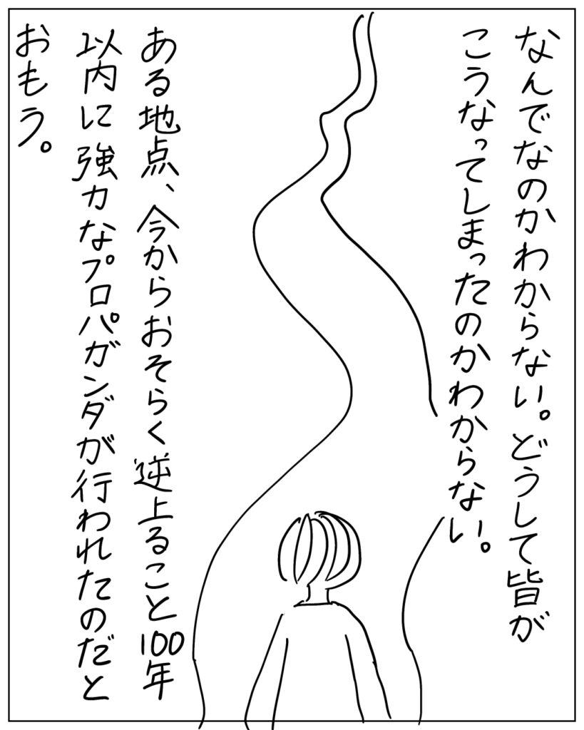 なんでなのかわからない。どうして皆がこうなってしまったのかわからない。
ある地点、今からおそらく逆上ること100年以内に強力なプロパガンダが行われたのだと思う。